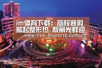 im体育下载:高校寒假掀起整形热 靓丽光鲜迎新年(图3) im体育投注